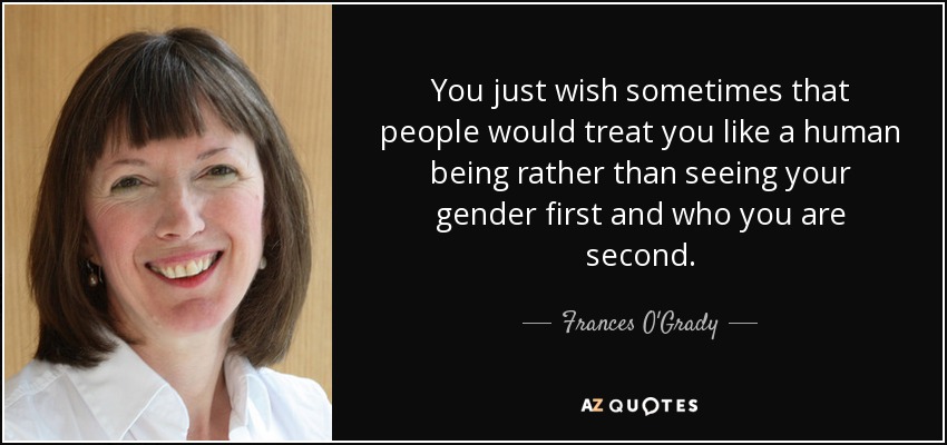 You just wish sometimes that people would treat you like a human being rather than seeing your gender first and who you are second. - Frances O'Grady