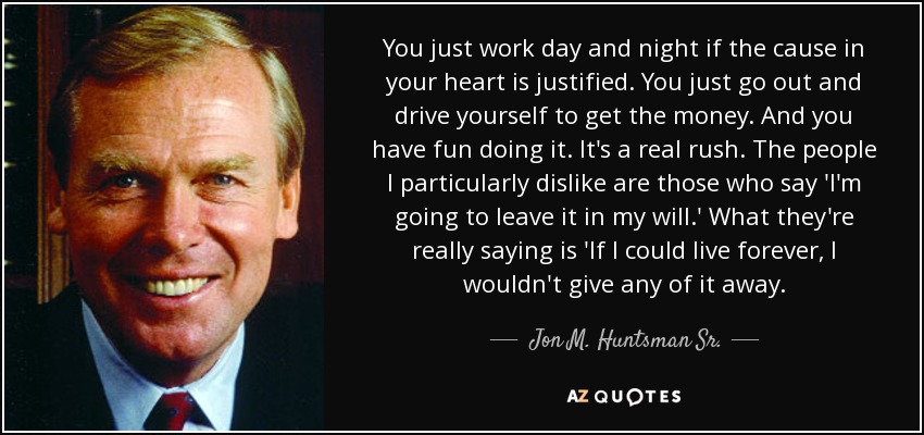 You just work day and night if the cause in your heart is justified. You just go out and drive yourself to get the money. And you have fun doing it. It's a real rush. The people I particularly dislike are those who say 'I'm going to leave it in my will.' What they're really saying is 'If I could live forever, I wouldn't give any of it away. - Jon M. Huntsman Sr.