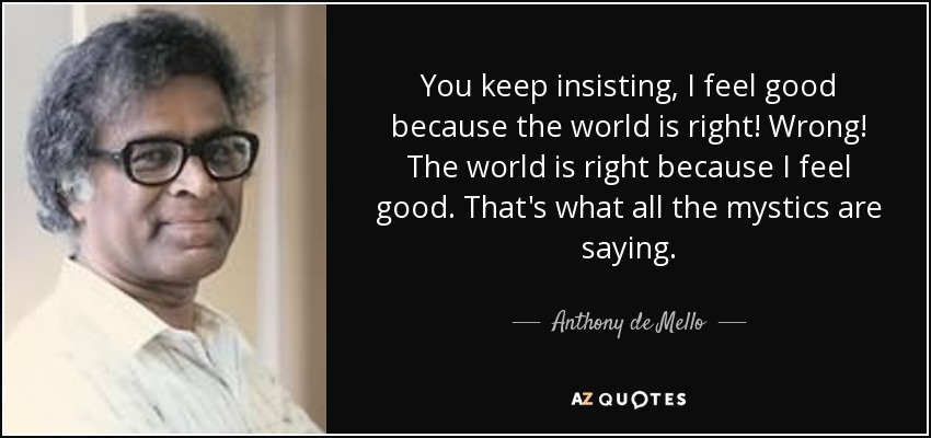 You keep insisting, I feel good because the world is right! Wrong! The world is right because I feel good. That's what all the mystics are saying. - Anthony de Mello