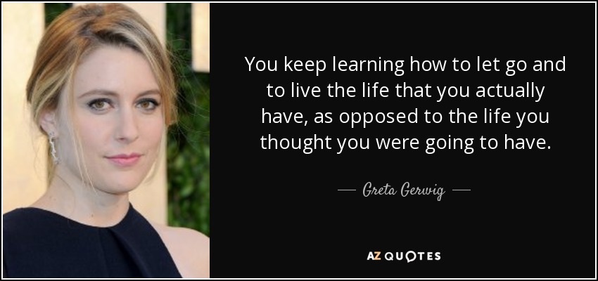 You keep learning how to let go and to live the life that you actually have, as opposed to the life you thought you were going to have. - Greta Gerwig