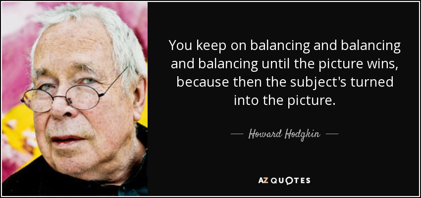 You keep on balancing and balancing and balancing until the picture wins, because then the subject's turned into the picture. - Howard Hodgkin