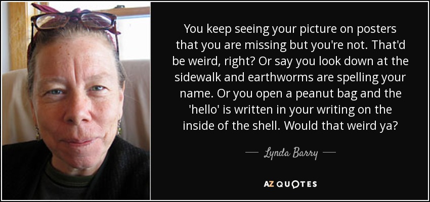 You keep seeing your picture on posters that you are missing but you're not. That'd be weird, right? Or say you look down at the sidewalk and earthworms are spelling your name. Or you open a peanut bag and the 'hello' is written in your writing on the inside of the shell. Would that weird ya? - Lynda Barry