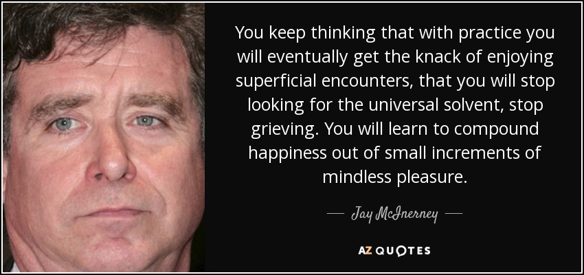 You keep thinking that with practice you will eventually get the knack of enjoying superficial encounters, that you will stop looking for the universal solvent, stop grieving. You will learn to compound happiness out of small increments of mindless pleasure. - Jay McInerney