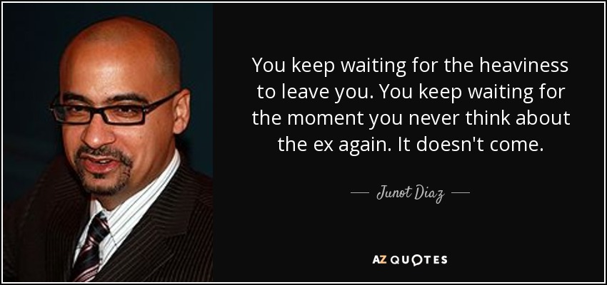 You keep waiting for the heaviness to leave you. You keep waiting for the moment you never think about the ex again. It doesn't come. - Junot Diaz