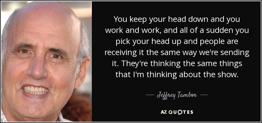 You keep your head down and you work and work, and all of a sudden you pick your head up and people are receiving it the same way we're sending it. They're thinking the same things that I'm thinking about the show. - Jeffrey Tambor