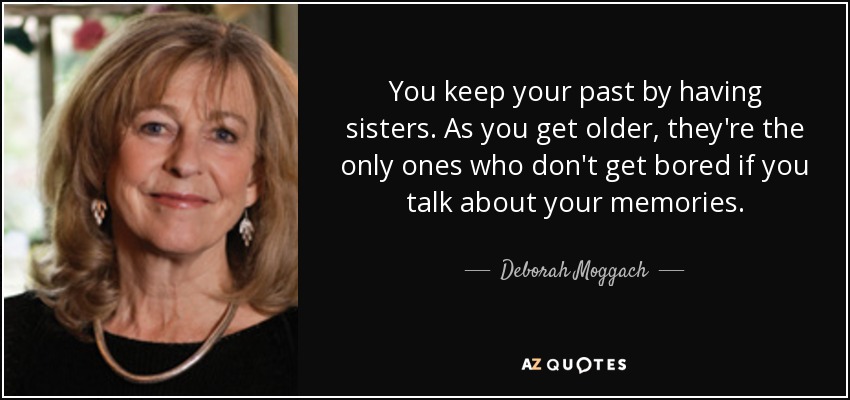You keep your past by having sisters. As you get older, they're the only ones who don't get bored if you talk about your memories. - Deborah Moggach