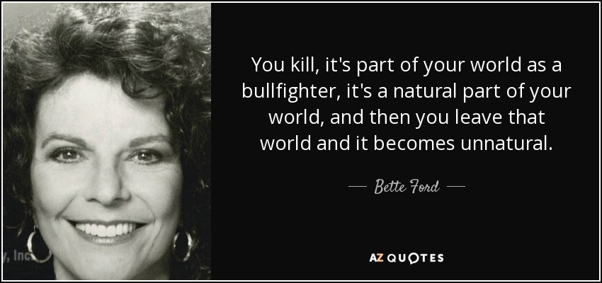 You kill, it's part of your world as a bullfighter, it's a natural part of your world, and then you leave that world and it becomes unnatural. - Bette Ford
