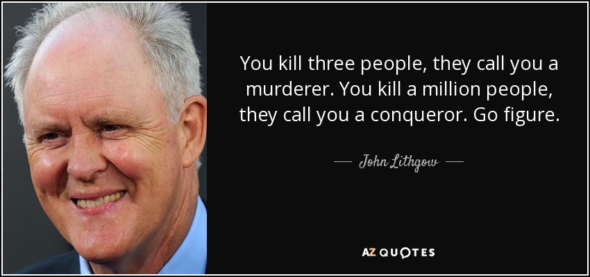You kill three people, they call you a murderer. You kill a million people, they call you a conqueror. Go figure. - John Lithgow