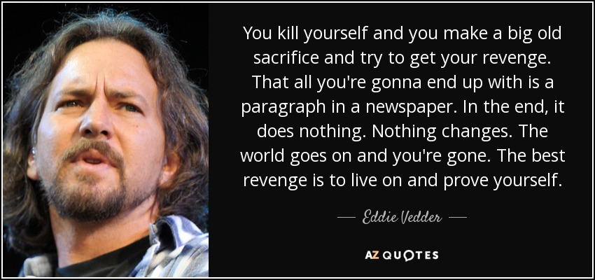 You kill yourself and you make a big old sacrifice and try to get your revenge. That all you're gonna end up with is a paragraph in a newspaper. In the end, it does nothing. Nothing changes. The world goes on and you're gone. The best revenge is to live on and prove yourself. - Eddie Vedder