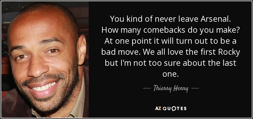 You kind of never leave Arsenal. How many comebacks do you make? At one point it will turn out to be a bad move. We all love the first Rocky but I'm not too sure about the last one. - Thierry Henry