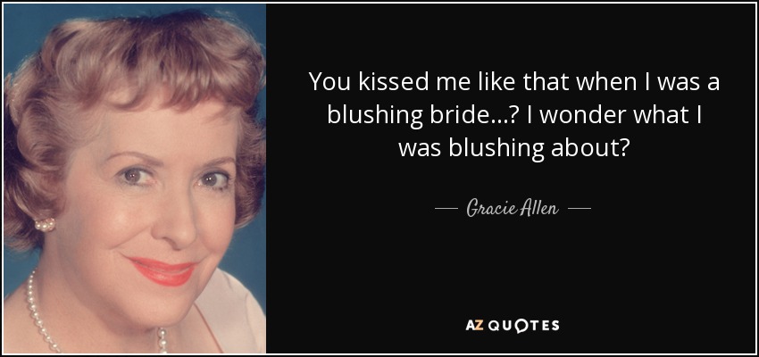 You kissed me like that when I was a blushing bride ...? I wonder what I was blushing about? - Gracie Allen