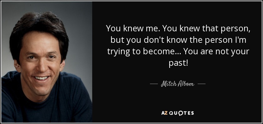 You knew me. You knew that person, but you don't know the person I'm trying to become... You are not your past! - Mitch Albom