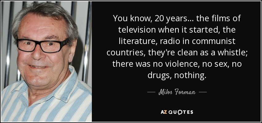 You know, 20 years... the films of television when it started, the literature, radio in communist countries, they're clean as a whistle; there was no violence, no sex, no drugs, nothing. - Milos Forman