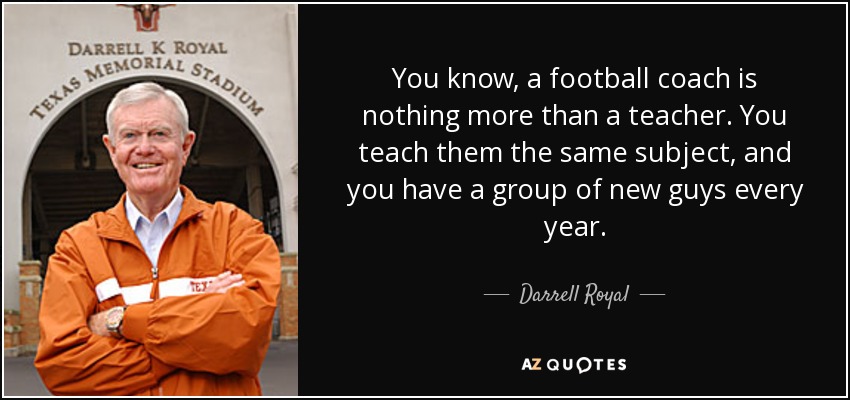 You know, a football coach is nothing more than a teacher. You teach them the same subject, and you have a group of new guys every year. - Darrell Royal