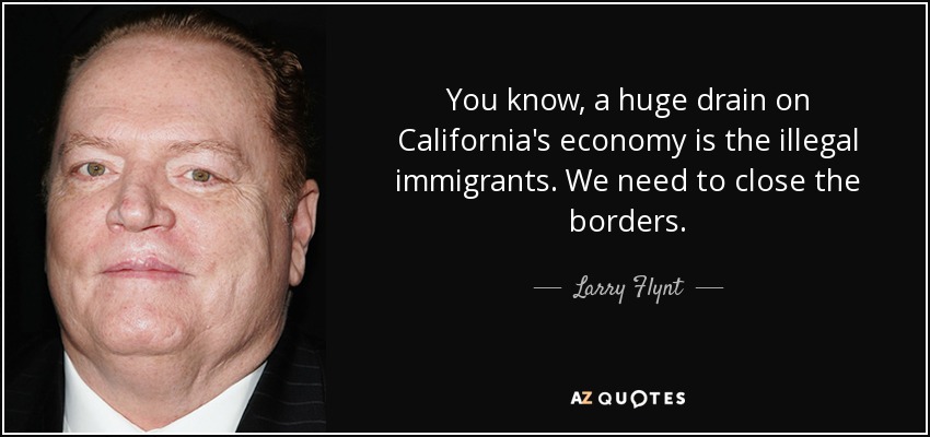 You know, a huge drain on California's economy is the illegal immigrants. We need to close the borders. - Larry Flynt