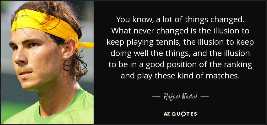 You know, a lot of things changed. What never changed is the illusion to keep playing tennis, the illusion to keep doing well the things, and the illusion to be in a good position of the ranking and play these kind of matches. - Rafael Nadal