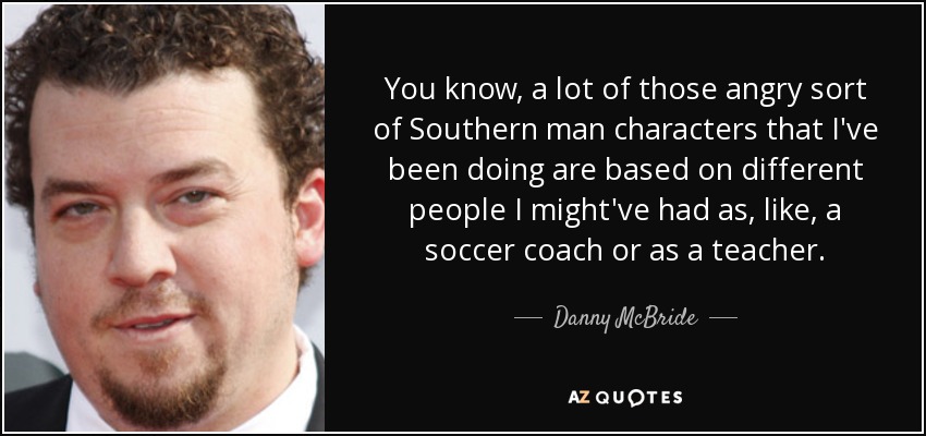 You know, a lot of those angry sort of Southern man characters that I've been doing are based on different people I might've had as, like, a soccer coach or as a teacher. - Danny McBride