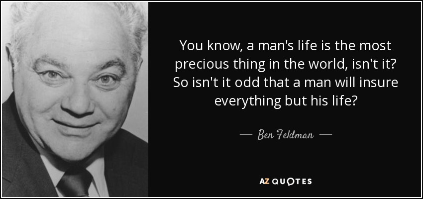 You know, a man's life is the most precious thing in the world, isn't it? So isn't it odd that a man will insure everything but his life? - Ben Feldman