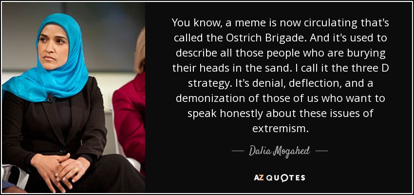 You know, a meme is now circulating that's called the Ostrich Brigade. And it's used to describe all those people who are burying their heads in the sand. I call it the three D strategy. It's denial, deflection, and a demonization of those of us who want to speak honestly about these issues of extremism. - Dalia Mogahed