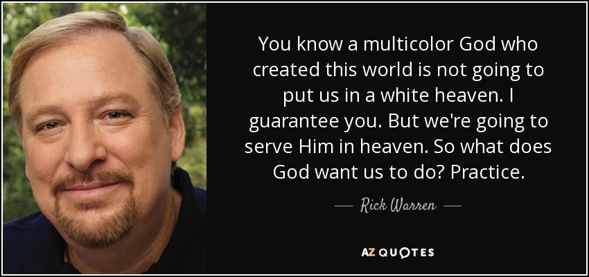 You know a multicolor God who created this world is not going to put us in a white heaven. I guarantee you. But we're going to serve Him in heaven. So what does God want us to do? Practice. - Rick Warren