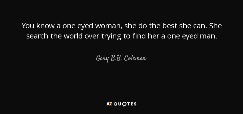 You know a one eyed woman, she do the best she can. She search the world over trying to find her a one eyed man. - Gary B.B. Coleman