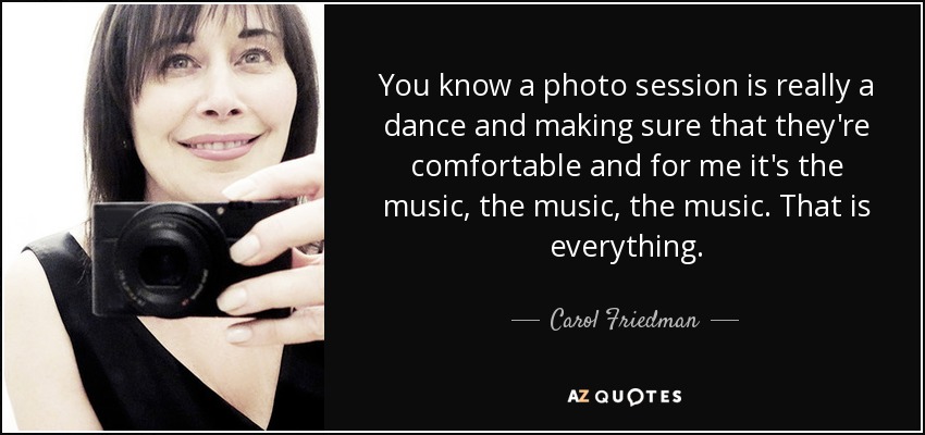 You know a photo session is really a dance and making sure that they're comfortable and for me it's the music, the music, the music. That is everything. - Carol Friedman