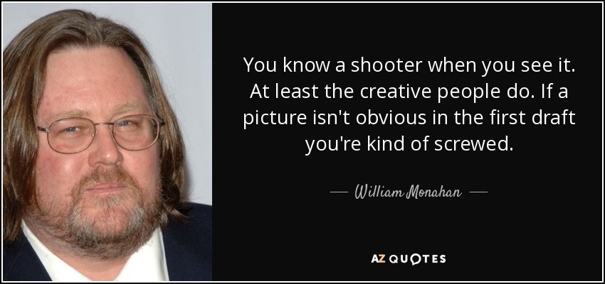 You know a shooter when you see it. At least the creative people do. If a picture isn't obvious in the first draft you're kind of screwed. - William Monahan