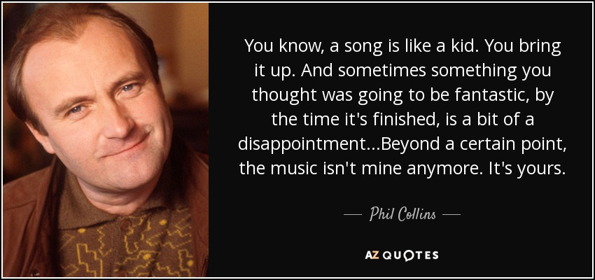You know, a song is like a kid. You bring it up. And sometimes something you thought was going to be fantastic, by the time it's finished, is a bit of a disappointment...Beyond a certain point, the music isn't mine anymore. It's yours. - Phil Collins