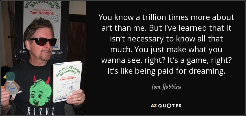 You know a trillion times more about art than me. But I’ve learned that it isn’t necessary to know all that much. You just make what you wanna see, right? It’s a game, right? It’s like being paid for dreaming. - Tom Robbins