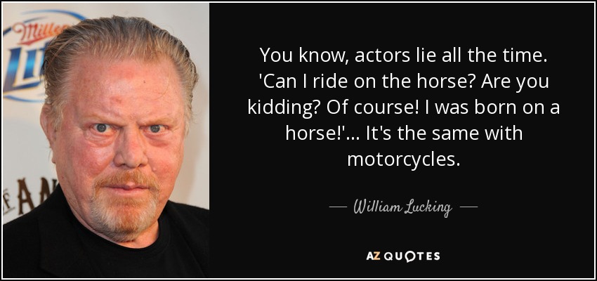 You know, actors lie all the time. 'Can I ride on the horse? Are you kidding? Of course! I was born on a horse!'... It's the same with motorcycles. - William Lucking