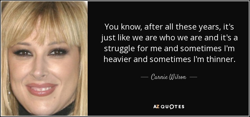 You know, after all these years, it's just like we are who we are and it's a struggle for me and sometimes I'm heavier and sometimes I'm thinner. - Carnie Wilson