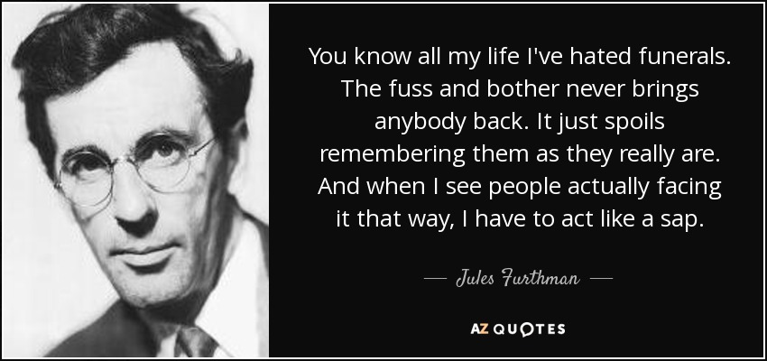 You know all my life I've hated funerals. The fuss and bother never brings anybody back. It just spoils remembering them as they really are. And when I see people actually facing it that way, I have to act like a sap. - Jules Furthman