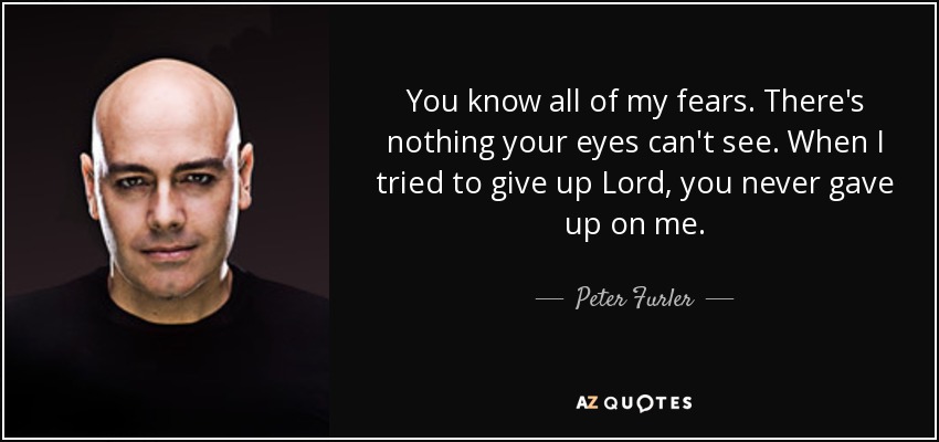 You know all of my fears. There's nothing your eyes can't see. When I tried to give up Lord, you never gave up on me. - Peter Furler