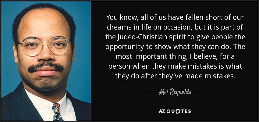 You know, all of us have fallen short of our dreams in life on occasion, but it is part of the Judeo-Christian spirit to give people the opportunity to show what they can do. The most important thing, I believe, for a person when they make mistakes is what they do after they've made mistakes. - Mel Reynolds