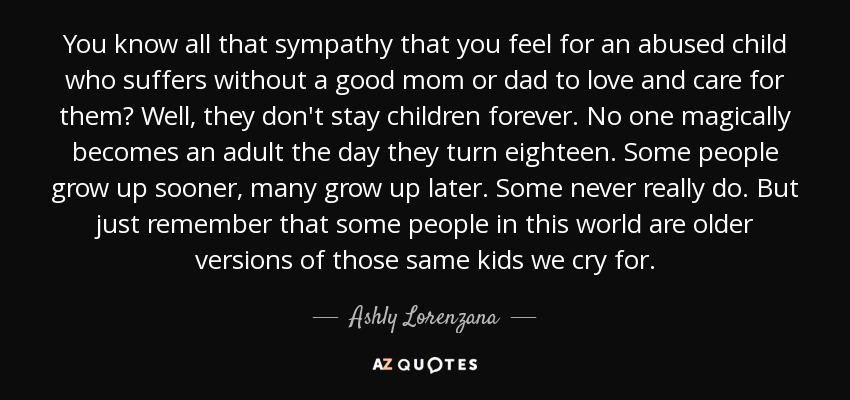 You know all that sympathy that you feel for an abused child who suffers without a good mom or dad to love and care for them? Well, they don't stay children forever. No one magically becomes an adult the day they turn eighteen. Some people grow up sooner, many grow up later. Some never really do. But just remember that some people in this world are older versions of those same kids we cry for. - Ashly Lorenzana