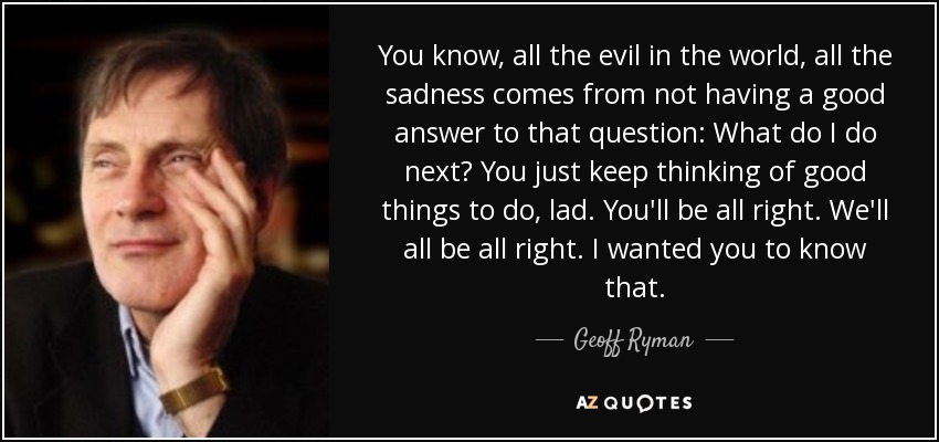 You know, all the evil in the world, all the sadness comes from not having a good answer to that question: What do I do next? You just keep thinking of good things to do, lad. You'll be all right. We'll all be all right. I wanted you to know that. - Geoff Ryman