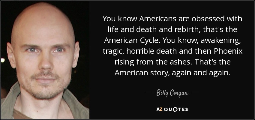 You know Americans are obsessed with life and death and rebirth, that's the American Cycle. You know, awakening, tragic, horrible death and then Phoenix rising from the ashes. That's the American story, again and again. - Billy Corgan