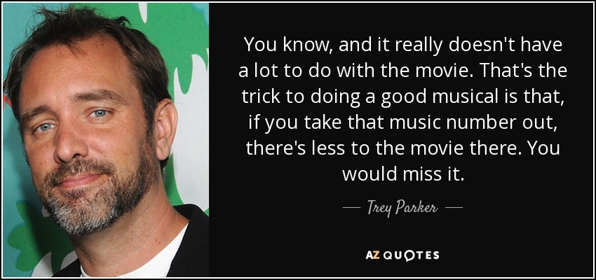 You know, and it really doesn't have a lot to do with the movie. That's the trick to doing a good musical is that, if you take that music number out, there's less to the movie there. You would miss it. - Trey Parker