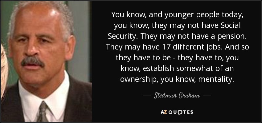 You know, and younger people today, you know, they may not have Social Security. They may not have a pension. They may have 17 different jobs. And so they have to be - they have to, you know, establish somewhat of an ownership, you know, mentality. - Stedman Graham