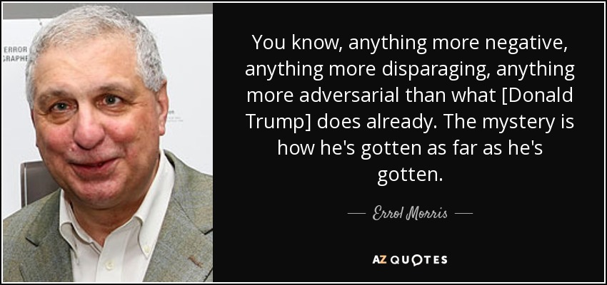 You know, anything more negative, anything more disparaging, anything more adversarial than what [Donald Trump] does already. The mystery is how he's gotten as far as he's gotten. - Errol Morris