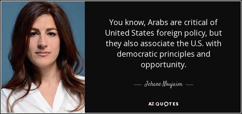 You know, Arabs are critical of United States foreign policy, but they also associate the U.S. with democratic principles and opportunity. - Jehane Noujaim