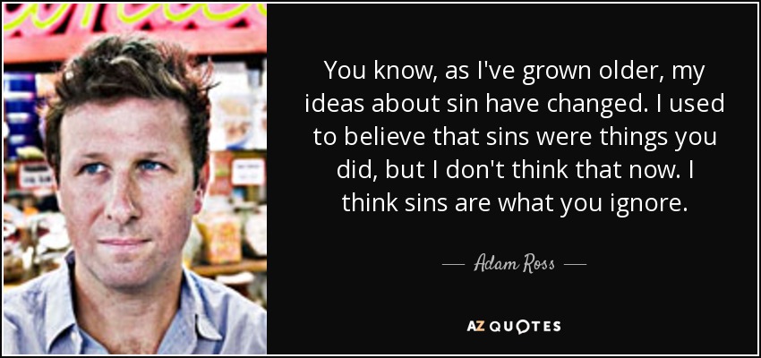You know, as I've grown older, my ideas about sin have changed. I used to believe that sins were things you did, but I don't think that now. I think sins are what you ignore. - Adam Ross