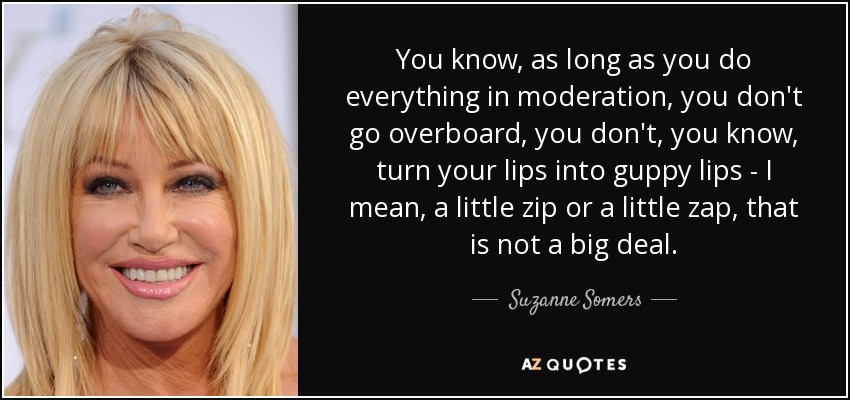 You know, as long as you do everything in moderation, you don't go overboard, you don't, you know, turn your lips into guppy lips - I mean, a little zip or a little zap, that is not a big deal. - Suzanne Somers