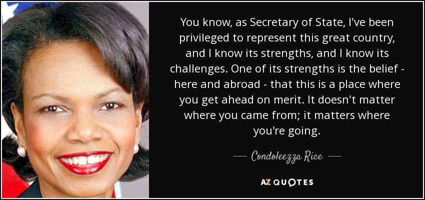 You know, as Secretary of State, I've been privileged to represent this great country, and I know its strengths, and I know its challenges. One of its strengths is the belief - here and abroad - that this is a place where you get ahead on merit. It doesn't matter where you came from; it matters where you're going. - Condoleezza Rice