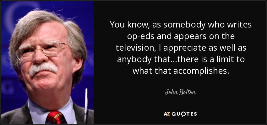 You know, as somebody who writes op-eds and appears on the television, I appreciate as well as anybody that…there is a limit to what that accomplishes. - John Bolton