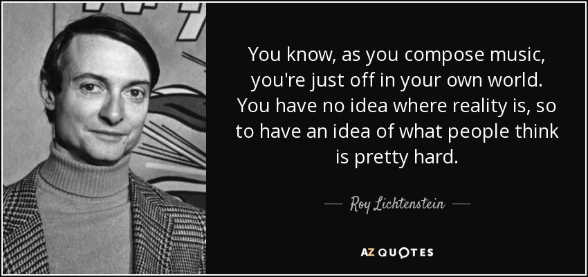You know, as you compose music, you're just off in your own world. You have no idea where reality is, so to have an idea of what people think is pretty hard. - Roy Lichtenstein