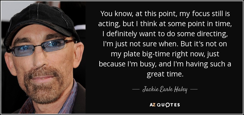 You know, at this point, my focus still is acting, but I think at some point in time, I definitely want to do some directing, I'm just not sure when. But it's not on my plate big-time right now, just because I'm busy, and I'm having such a great time. - Jackie Earle Haley
