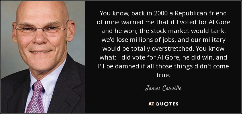You know, back in 2000 a Republican friend of mine warned me that if I voted for Al Gore and he won, the stock market would tank, we'd lose millions of jobs, and our military would be totally overstretched. You know what: I did vote for Al Gore, he did win, and I'll be damned if all those things didn't come true. - James Carville