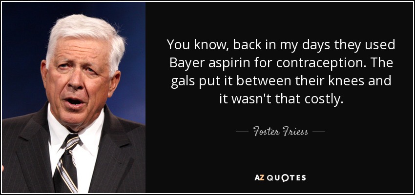 You know, back in my days they used Bayer aspirin for contraception. The gals put it between their knees and it wasn't that costly. - Foster Friess