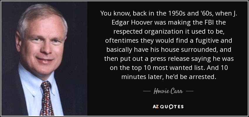 You know, back in the 1950s and '60s, when J. Edgar Hoover was making the FBI the respected organization it used to be, oftentimes they would find a fugitive and basically have his house surrounded, and then put out a press release saying he was on the top 10 most wanted list. And 10 minutes later, he'd be arrested. - Howie Carr
